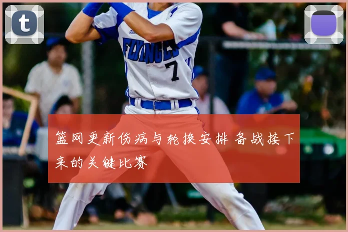 篮网更新伤病与轮换安排 备战接下来的关键比赛