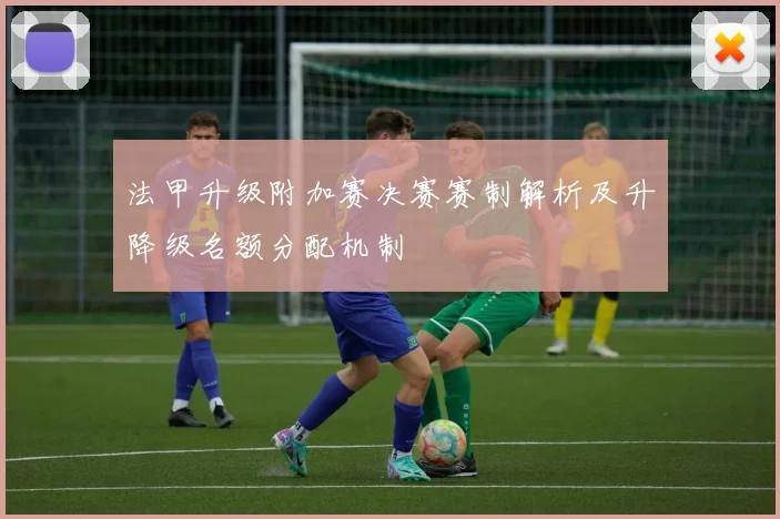 法甲升级附加赛决赛赛制解析及升降级名额分配机制