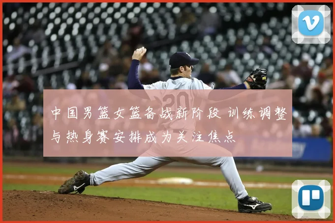 中国男篮女篮备战新阶段 训练调整与热身赛安排成为关注焦点