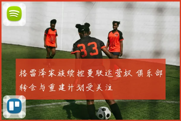 格雷泽家族续控曼联运营权 俱乐部转会与重建计划受关注