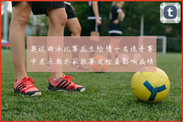 奥运游泳比赛发生险情一名选手赛中差点溺水获救赛后检查影响成绩