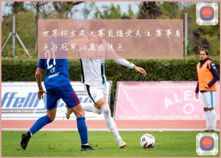 世界杯女足决赛直播受关注 赛事看点与冠军归属成焦点
