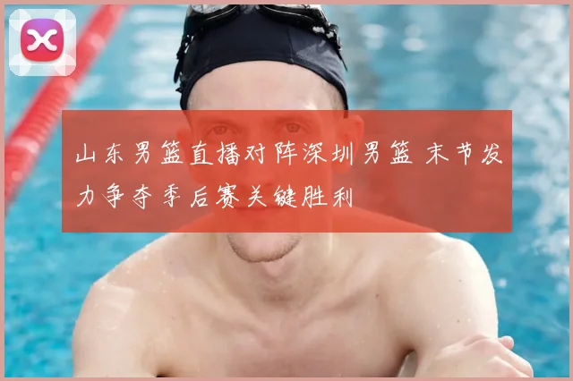 山东男篮直播对阵深圳男篮 末节发力争夺季后赛关键胜利