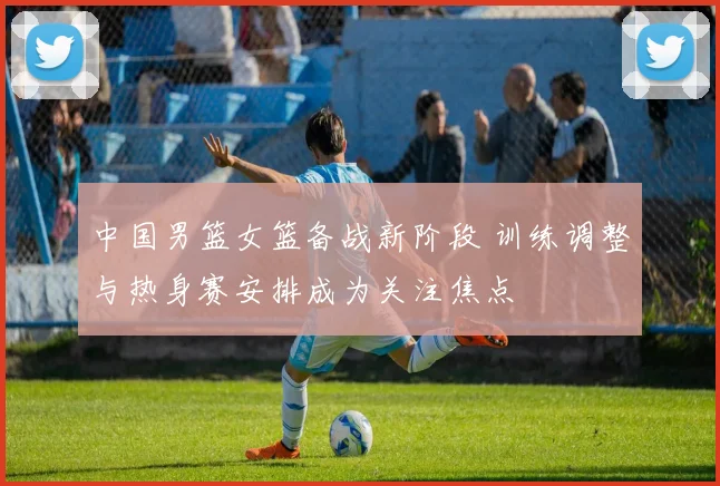 中国男篮女篮备战新阶段 训练调整与热身赛安排成为关注焦点