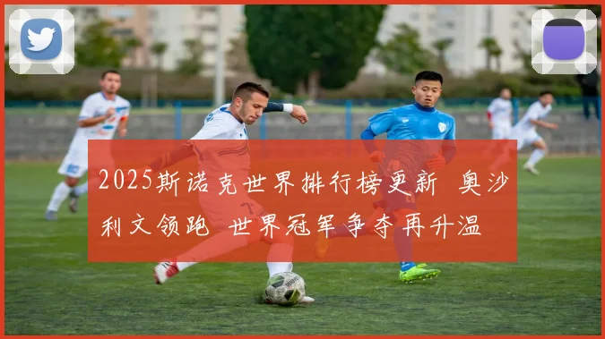 2025斯诺克世界排行榜更新 奥沙利文领跑 世界冠军争夺再升温