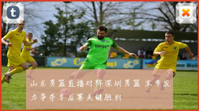 山东男篮直播对阵深圳男篮 末节发力争夺季后赛关键胜利