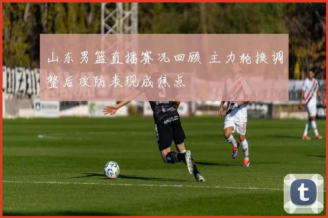 山东男篮直播赛况回顾 主力轮换调整后攻防表现成焦点