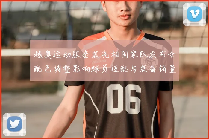 越奥运动服套装亮相国家队发布会配色调整影响球员适配与装备销量
