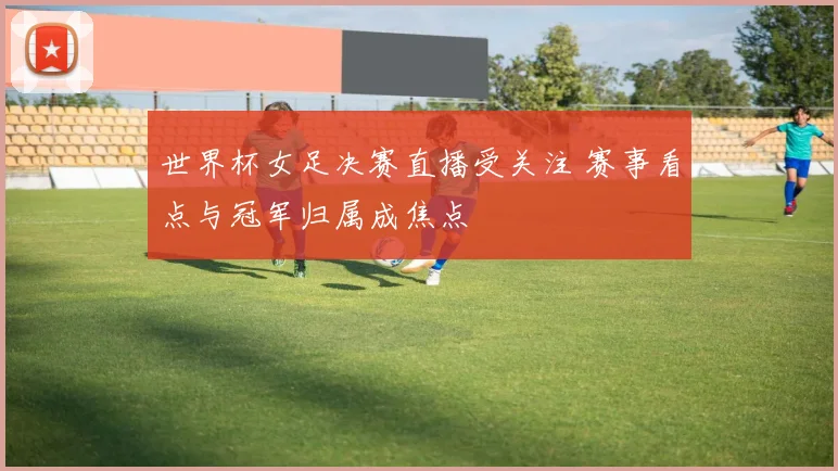 世界杯女足决赛直播受关注 赛事看点与冠军归属成焦点