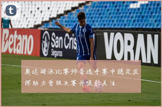 奥运游泳比赛帅哥选手赛中稳定发挥助力晋级决赛并吸引关注