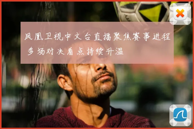 凤凰卫视中文台直播聚焦赛事进程 多场对决看点持续升温