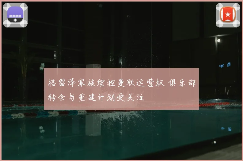 格雷泽家族续控曼联运营权 俱乐部转会与重建计划受关注