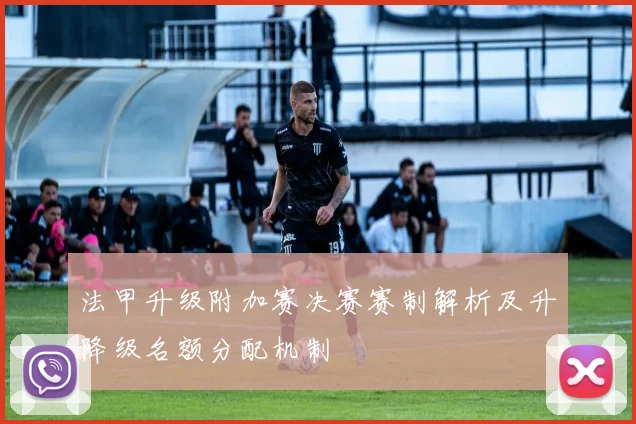 法甲升级附加赛决赛赛制解析及升降级名额分配机制