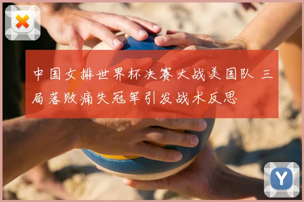 中国女排世界杯决赛大战美国队 三局落败痛失冠军引发战术反思