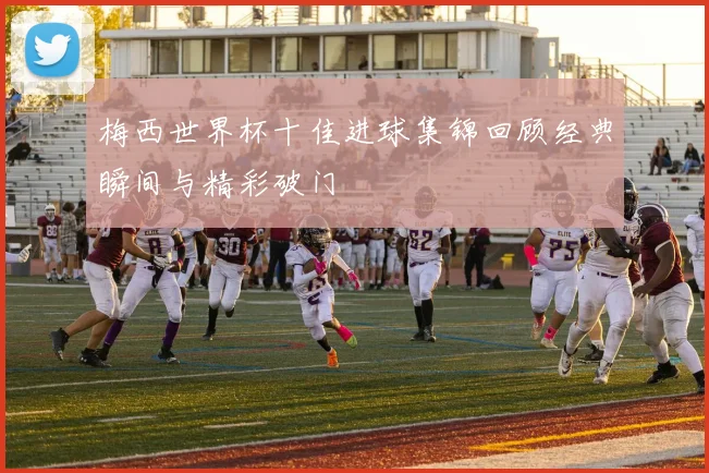 梅西世界杯十佳进球集锦回顾经典瞬间与精彩破门