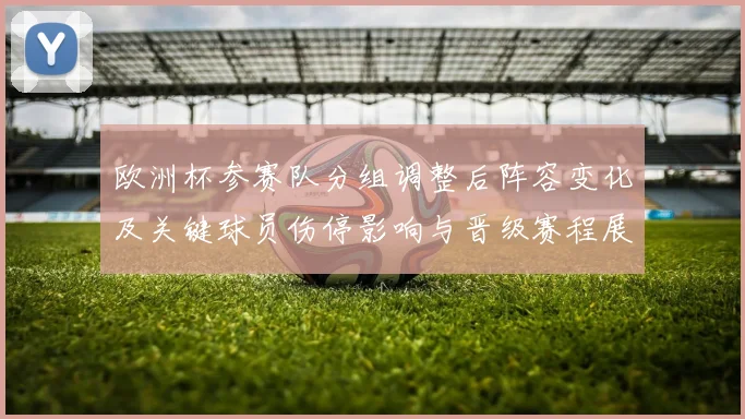 欧洲杯参赛队分组调整后阵容变化及关键球员伤停影响与晋级赛程展望