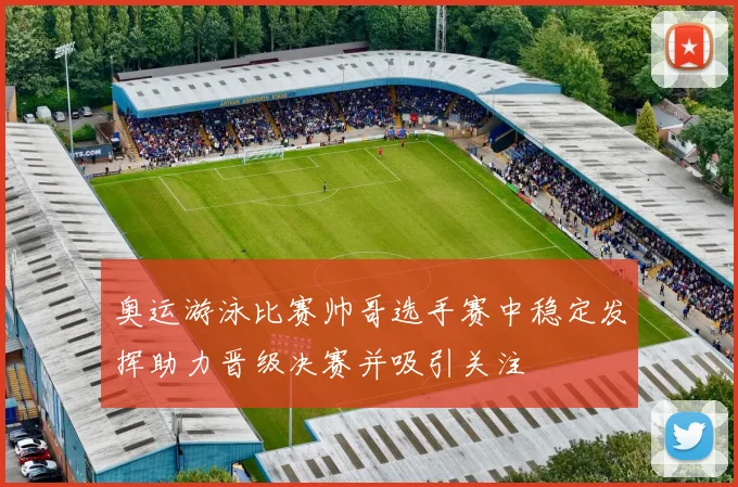 奥运游泳比赛帅哥选手赛中稳定发挥助力晋级决赛并吸引关注