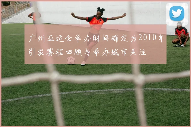 广州亚运会举办时间确定为2010年引发赛程回顾与举办城市关注