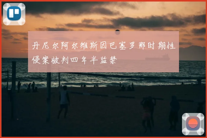 丹尼尔阿尔维斯因巴塞罗那时期性侵案被判四年半监禁