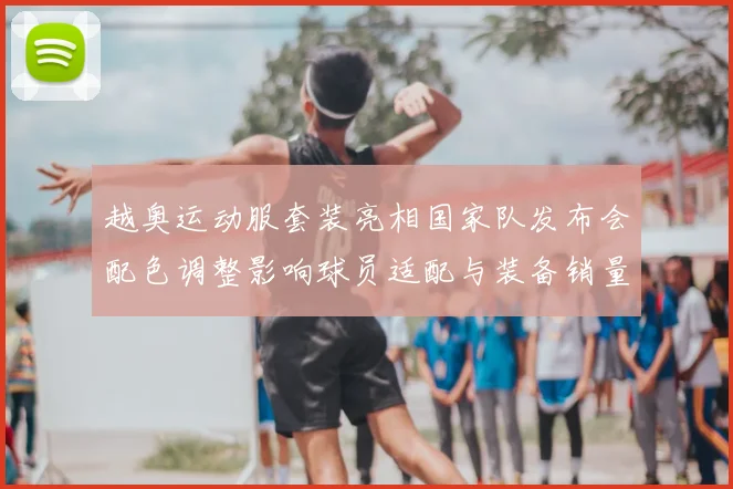 越奥运动服套装亮相国家队发布会配色调整影响球员适配与装备销量