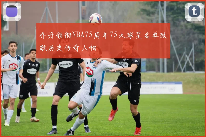 乔丹领衔NBA75周年75大球星名单致敬历史传奇人物