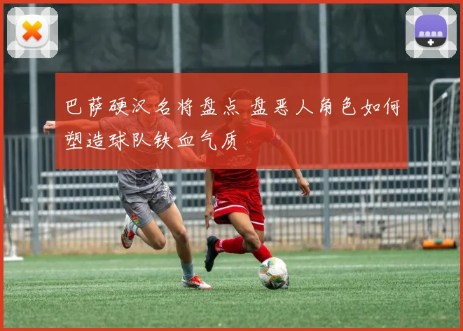 巴萨硬汉名将盘点 盘恶人角色如何塑造球队铁血气质