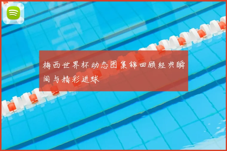 梅西世界杯动态图集锦回顾经典瞬间与精彩进球