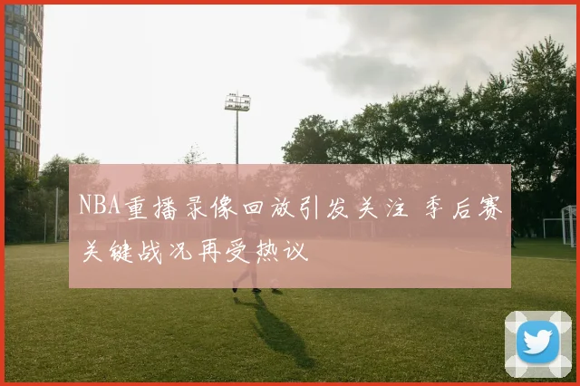 NBA重播录像回放引发关注 季后赛关键战况再受热议