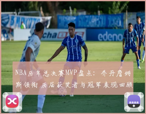 NBA历年总决赛MVP盘点：乔丹詹姆斯领衔 历届获奖者与冠军表现回顾