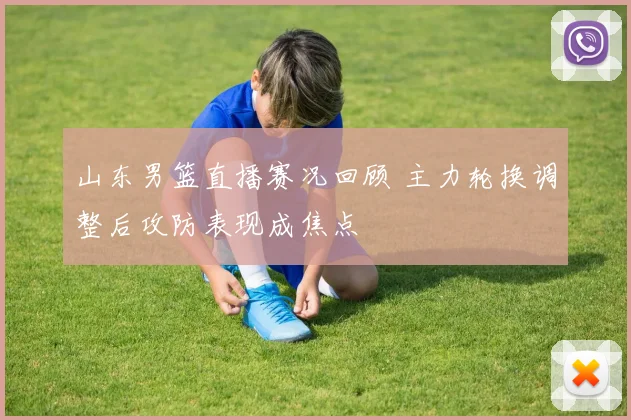 山东男篮直播赛况回顾 主力轮换调整后攻防表现成焦点