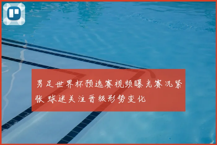 男足世界杯预选赛视频曝光赛况紧张 球迷关注晋级形势变化