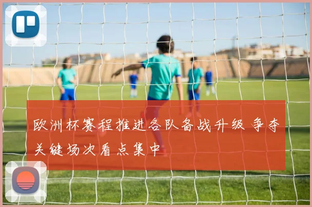 欧洲杯赛程推进各队备战升级 争夺关键场次看点集中