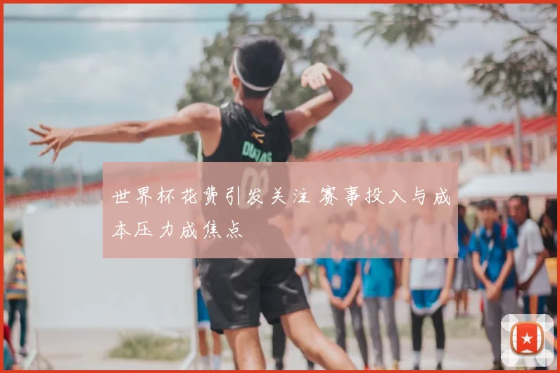 世界杯花费引发关注 赛事投入与成本压力成焦点