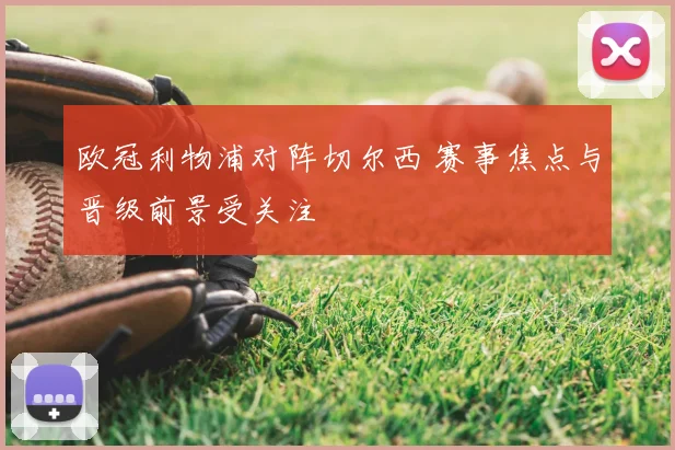 欧冠利物浦对阵切尔西 赛事焦点与晋级前景受关注