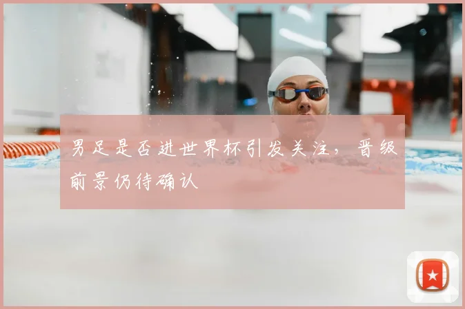 男足是否进世界杯引发关注,晋级前景仍待确认